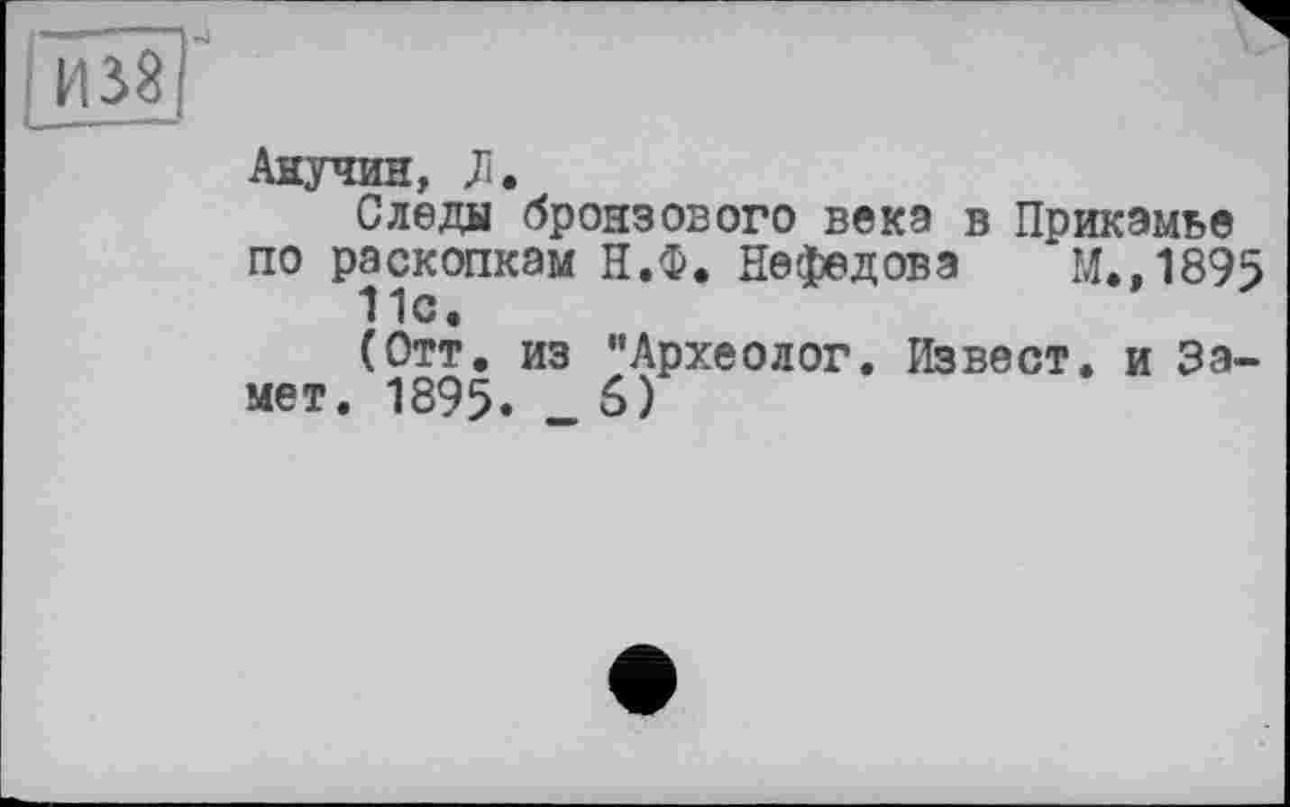 ﻿Анучин, Л.
Следы бронзового века в Прикамье по раскопкам Н.Ф. Нефедова М.,1895 11с.
(Отт. из ’’Археолог. Извест. и Замет. 1895«	6)